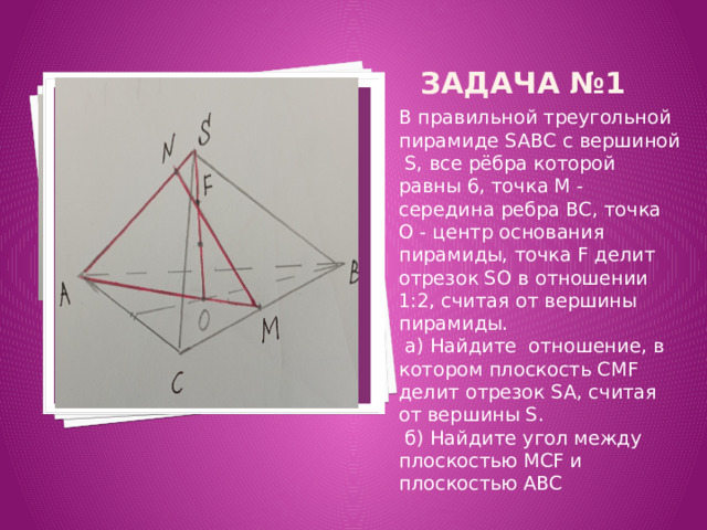 Задача №1 Вставка рисунка В правильной треугольной пирамиде SABC с вершиной S, все рёбра которой равны 6, точка M - середина ребра BC, точка O - центр основания пирамиды, точка F делит отрезок SO в отношении 1:2, считая от вершины пирамиды.  a) Найдите отношение, в котором плоскость CMF делит отрезок SA, считая от вершины S.  б) Найдите угол между плоскостью MCF и плоскостью ABC 
