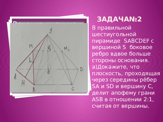 Задача№2 Вставка рисунка В правильной шестиугольной пирамиде SABCDEF с вершиной S боковое ребро вдвое больше стороны основания. а)Докажите, что плоскость, проходящая через середины рёбер SA и SD и вершину C, делит апофему грани ASB в отношении 2:1, считая от вершины. 