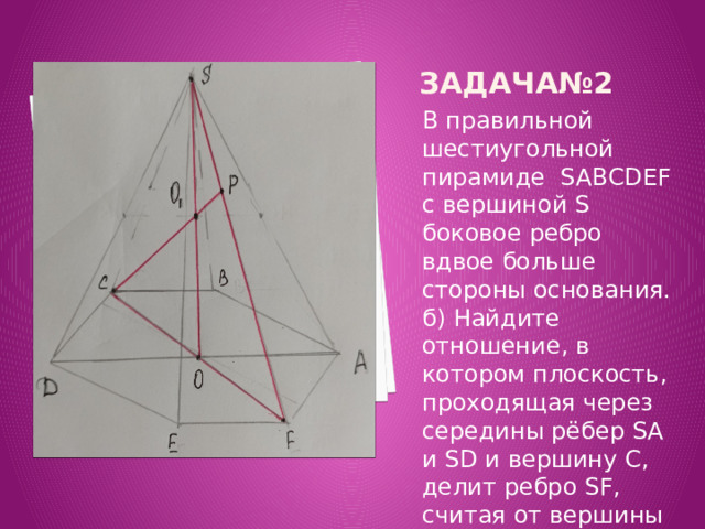 Задача№2 В правильной шестиугольной пирамиде SABCDEF с вершиной S боковое ребро вдвое больше стороны основания. б) Найдите отношение, в котором плоскость, проходящая через середины рёбер SA и SD и вершину C, делит ребро SF, считая от вершины S. 