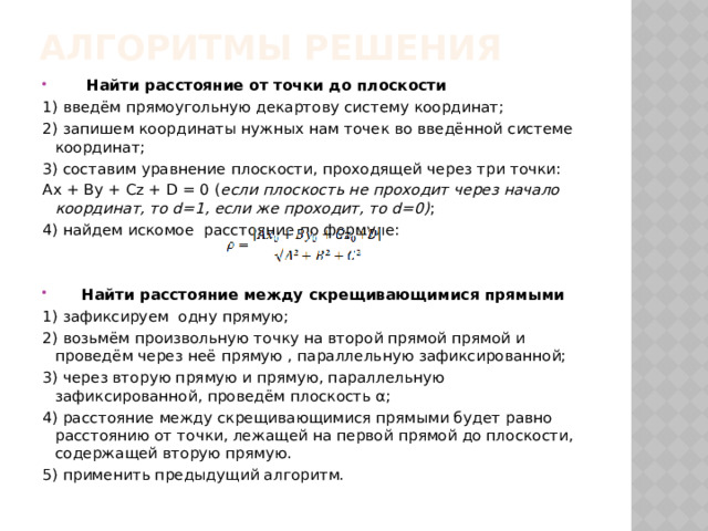 Алгоритмы решения  Найти расстояние от точки до плоскости 1) введём прямоугольную декартову систему координат; 2) запишем координаты нужных нам точек во введённой системе координат; 3) составим уравнение плоскости, проходящей через три точки: Ax + By + Cz + D = 0 ( если плоскость не проходит через начало координат, то d=1, если же проходит, то d=0) ; 4) найдем искомое расстояние по формуле:  Найти расстояние между скрещивающимися прямыми 1) зафиксируем одну прямую; 2) возьмём произвольную точку на второй прямой прямой и проведём через неё прямую , параллельную зафиксированной; 3) через вторую прямую и прямую, параллельную зафиксированной, проведём плоскость α; 4) расстояние между скрещивающимися прямыми будет равно расстоянию от точки, лежащей на первой прямой до плоскости, содержащей вторую прямую. 5) применить предыдущий алгоритм. 