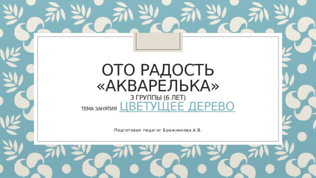 ОТО Радость  «Акварелька»  3 группы (6 лет)  тема занятия Цветущее дерево  Подготовил педагог Бражникова А.В.  
