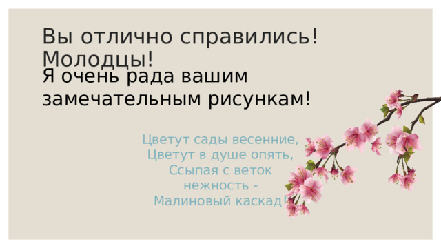 Вы отлично справились! Молодцы! Я очень рада вашим замечательным рисункам! Цветут сады весенние,  Цветут в душе опять,  Ссыпая с веток нежность -  Малиновый каскад! 