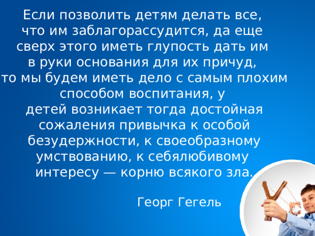 Если позволить детям делать все, что им заблагорассудится, да еще сверх этого иметь глупость дать им в руки основания для их причуд, то мы будем иметь дело с самым плохим способом воспитания, у детей возникает тогда достойная сожаления привычка к особой безудержности, к своеобразному умствованию, к себялюбивому интересу — корню всякого зла.  Георг Гегель      