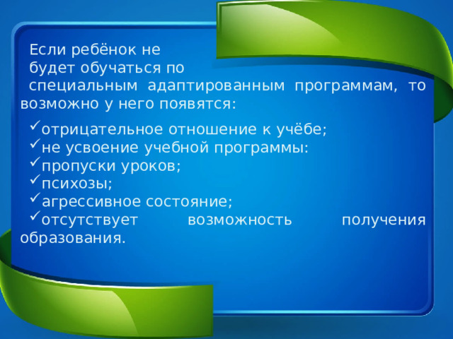Если ребёнок не будет обучаться по специальным адаптированным программам, то возможно у него появятся: отрицательное отношение к учёбе; не усвоение учебной программы: пропуски уроков; психозы; агрессивное состояние; отсутствует возможность получения образования. 