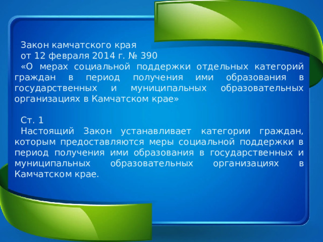 Закон камчатского края от 12 февраля 2014 г. № 390 «О мерах социальной поддержки отдельных категорий граждан в период получения ими образования в государственных и муниципальных образовательных организациях в Камчатском крае» Ст. 1 Настоящий Закон устанавливает категории граждан, которым предоставляются меры социальной поддержки в период получения ими образования в государственных и муниципальных образовательных организациях в Камчатском крае. 