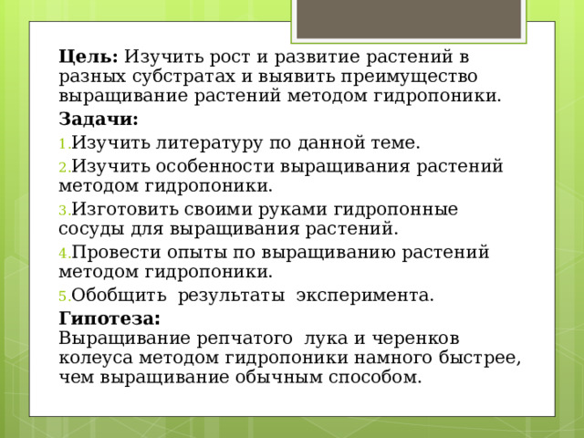 Цель: Изучить рост и развитие растений в разных субстратах и выявить преимущество выращивание растений методом гидропоники. Задачи: Изучить литературу по данной теме. Изучить особенности выращивания растений методом гидропоники. Изготовить своими руками гидропонные сосуды для выращивания растений. Провести опыты по выращиванию растений методом гидропоники. О бобщить результаты эксперимента. Гипотеза :   Выращивание репчатого лука и черенков колеуса методом гидропоники намного быстрее, чем выращивание обычным способом. 