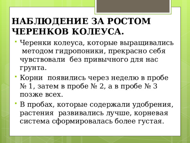 НАБЛЮДЕНИЕ ЗА РОСТОМ ЧЕРЕНКОВ КОЛЕУСА. Черенки колеуса, которые выращивались методом гидропоники, прекрасно себя чувствовали без привычного для нас грунта. Корни появились через неделю в пробе № 1, затем в пробе № 2, а в пробе № 3 позже всех. В пробах, которые содержали удобрения, растения развивались лучше, корневая система сформировалась более густая. 