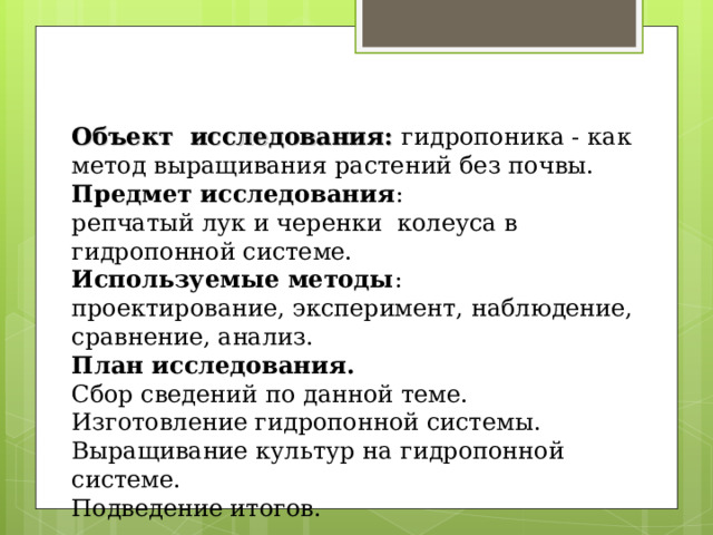 Объект исследования: гидропоника - как метод выращивания растений без почвы.  Предмет исследования : репчатый лук и черенки колеуса в гидропонной системе.  Используемые методы : проектирование, эксперимент, наблюдение, сравнение, анализ.  План исследования.  Сбор сведений по данной теме.  Изготовление гидропонной системы.  Выращивание культур на гидропонной системе.  Подведение итогов.               