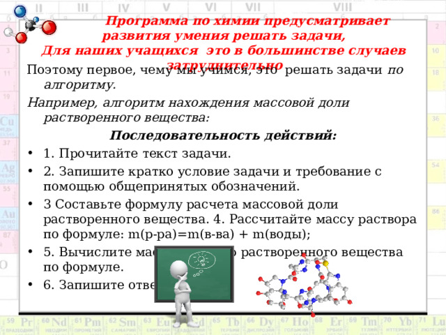  Программа по химии предусматривает развития умения решать задачи,  Для наших учащихся это в большинстве случаев затруднительно   Поэтому первое, чему мы учимся, это решать задачи по алгоритму. Например, алгоритм нахождения массовой доли растворенного вещества: Последовательность действий: 1. Прочитайте текст задачи. 2. Запишите кратко условие задачи и требование с помощью общепринятых обозначений. 3 Составьте формулу расчета массовой доли растворенного вещества. 4. Рассчитайте массу раствора по формуле: m (р-ра)= m (в-ва) + m (воды); 5. Вычислите массовую долю растворенного вещества по формуле. 6. Запишите ответ.  