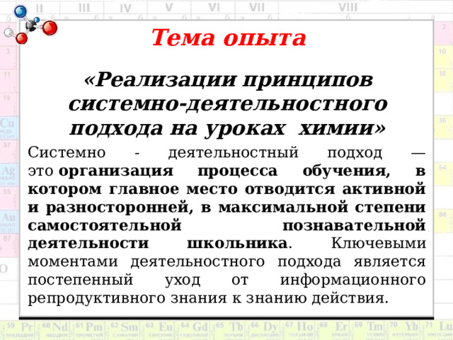  Тема опыта   «Реализации принципов системно-деятельностного подхода на уроках химии» Системно - деятельностный подход — это  организация процесса обучения, в котором главное место отводится активной и разносторонней, в максимальной степени самостоятельной познавательной деятельности школьника . Ключевыми моментами деятельностного подхода является постепенный уход от информационного репродуктивного знания к знанию действия. 