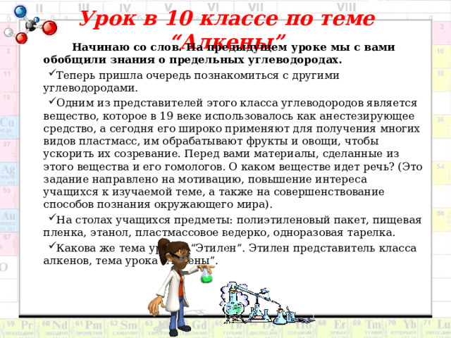 Урок в 10 классе по теме “Алкены”  Начинаю со слов. На предыдущем уроке мы с вами обобщили знания о предельных углеводородах. Теперь пришла очередь познакомиться с другими углеводородами. Одним из представителей этого класса углеводородов является вещество, которое в 19 веке использовалось как анестезирующее средство, а сегодня его широко применяют для получения многих видов пластмасс, им обрабатывают фрукты и овощи, чтобы ускорить их созревание. Перед вами материалы, сделанные из этого вещества и его гомологов. О каком веществе идет речь? (Это задание направлено на мотивацию, повышение интереса учащихся к изучаемой теме, а также на совершенствование способов познания окружающего мира). На столах учащихся предметы: полиэтиленовый пакет, пищевая пленка, этанол, пластмассовое ведерко, одноразовая тарелка. Какова же тема урока? “Этилен”. Этилен представитель класса алкенов, тема урока “Алкены”. 