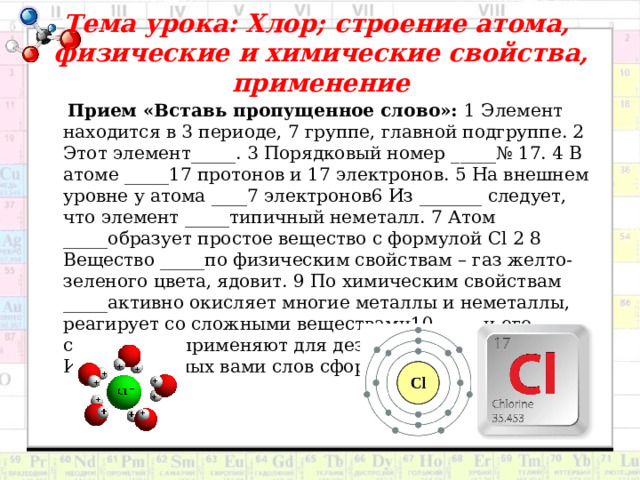 Тема урока: Хлор; строение атома,  физические и химические свойства, применение  Прием «Вставь пропущенное слово»: 1 Элемент находится в 3 периоде, 7 группе, главной подгруппе. 2 Этот элемент_____. 3 Порядковый номер _____№ 17. 4 В атоме _____17 протонов и 17 электронов. 5 На внешнем уровне у атома ____7 электронов6 Из _______ следует, что элемент _____типичный неметалл. 7 Атом _____образует простое вещество с формулой Cl 2 8 Вещество _____по физическим свойствам – газ желто- зеленого цвета, ядовит. 9 По химическим свойствам _____активно окисляет многие металлы и неметаллы, реагирует со сложными веществами10 _____и его соединения применяют для дезинфекции помещений. Из вставленных вами слов сформулируйте тему урока. 