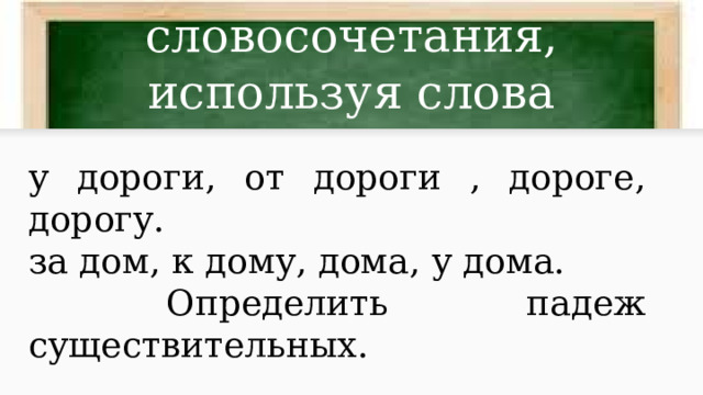 Составить словосочетания, используя слова у дороги, от дороги , дороге, дорогу. за дом, к дому, дома, у дома.  Определить падеж существительных. 