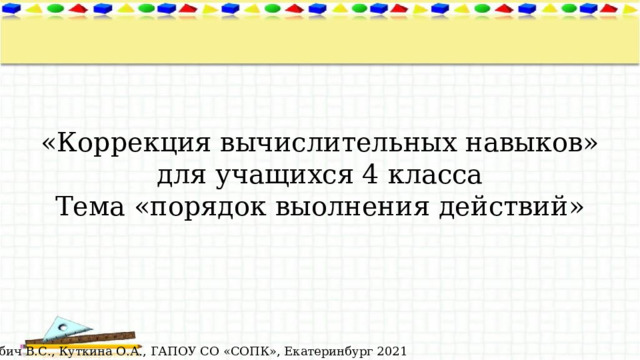 «Коррекция вычислительных навыков»  для учащихся 4 класса Тема «порядок выолнения действий» © Лабич В.С., Куткина О.А., ГАПОУ СО «СОПК», Екатеринбург 2021 