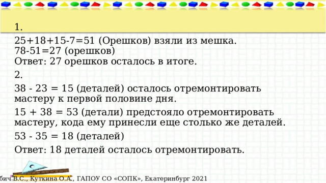 1. 25+18+15-7=51 (Орешков) взяли из мешка.  78-51=27 (орешков)  Ответ: 27 орешков осталось в итоге. 2. 38 - 23 = 15 (деталей) осталось отремонтировать мастеру к первой половине дня. 15 + 38 = 53 (детали)  предстояло отремонтировать мастеру, кода ему принесли еще столько же деталей. 53 - 35 = 18 (деталей) Ответ: 18 деталей осталось отремонтировать. © Лабич В.С., Куткина О.А., ГАПОУ СО «СОПК», Екатеринбург 2021 