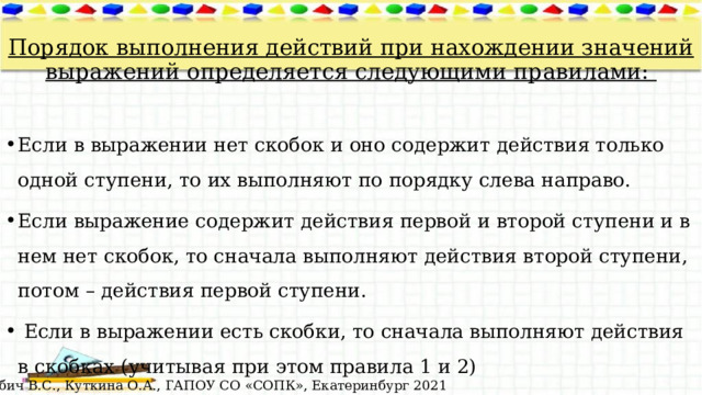  Порядок выполнения действий при нахождении значений выражений определяется следующими правилами: Если в выражении нет скобок и оно содержит действия только одной ступени, то их выполняют по порядку слева направо. Если выражение содержит действия первой и второй ступени и в нем нет скобок, то сначала выполняют действия второй ступени, потом – действия первой ступени.  Если в выражении есть скобки, то сначала выполняют действия в скобках (учитывая при этом правила 1 и 2) © Лабич В.С., Куткина О.А., ГАПОУ СО «СОПК», Екатеринбург 2021 