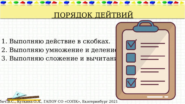  ПОРЯДОК ДЕЙТВИЙ Выполняю действие в скобках. Выполняю умножение и деление. Выполняю сложение и вычитание.  © Лабич В.С., Куткина О.А., ГАПОУ СО «СОПК», Екатеринбург 2021 