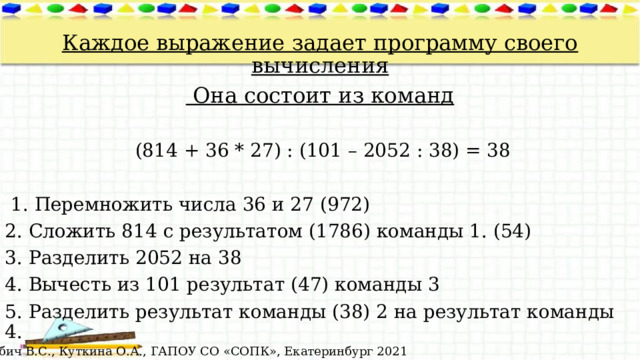  Каждое выражение задает программу своего вычисления  Она состоит из команд  (814 + 36 * 27) : (101 – 2052 : 38) = 38  1. Перемножить числа 36 и 27 (972) 2. Сложить 814 с результатом (1786) команды 1. (54) 3. Разделить 2052 на 38 4. Вычесть из 101 результат (47) команды 3 5. Разделить результат команды (38) 2 на результат команды 4. © Лабич В.С., Куткина О.А., ГАПОУ СО «СОПК», Екатеринбург 2021 