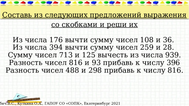  Составь из следующих предложений выражения со скобками и реши их   Из числа 176 вычти сумму чисел 108 и 36.   Из числа 394 вычти сумму чисел 259 и 28.   Сумму чисел 713 и 125 вычесть из числа 939.  Разность чисел 816 и 93 прибавь к числу 396  Разность чисел 488 и 298 прибавь к числу 816. © Лабич В.С., Куткина О.А., ГАПОУ СО «СОПК», Екатеринбург 2021 