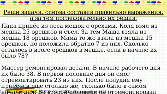  Реши задачи, сперва составив правильно выражения, а за тем последовательно их решив: Папа принёс из леса мешок с орехами. Коля взял из мешка 25 орешков и съел. За тем Маша взяла из мешка 18 орешков. Мама то же взяла из мешка 15 орешков, но положила обратно 7 из них. Сколько осталось в итоге орешков в мешке, если в начале их было 78?   Мастер ремонтировал детали. В начале рабочего дня их было 38. В первой половине дня он смог отремонтировать 23 из них. После полудня ему принесли еще столько же, сколько было в самом начале дня. Во второй половине он отремонтировал еще 35 деталей. Сколько деталей ему осталось отремонтировать? © Лабич В.С., Куткина О.А., ГАПОУ СО «СОПК», Екатеринбург 2021 