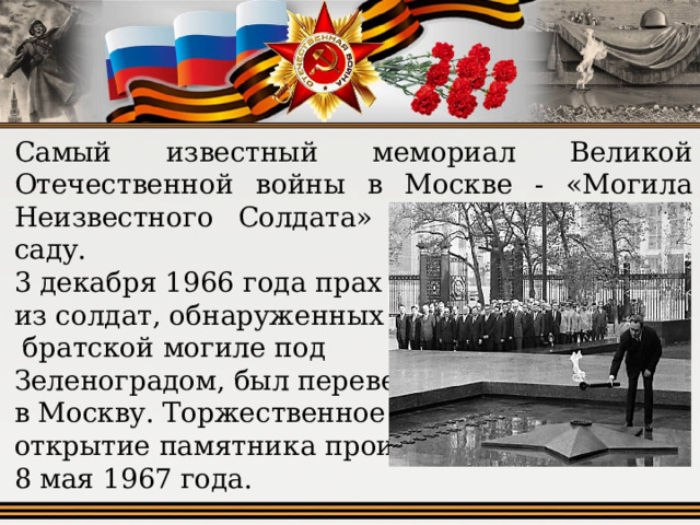 Самый известный мемориал Великой Отечественной войны в Москве - «Могила Неизвестного Солдата» в Александровском саду. 3 декабря 1966 года прах одного из солдат, обнаруженных в  братской могиле под Зеленоградом, был перевезен в Москву. Торжественное открытие памятника произошло 8 мая 1967 года. 