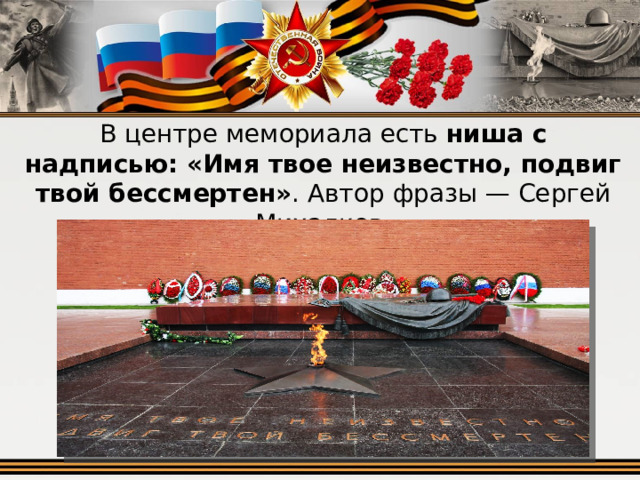 В центре мемориала есть  ниша с надписью: «Имя твое неизвестно, подвиг твой бессмертен» . Автор фразы — Сергей Михалков. 
