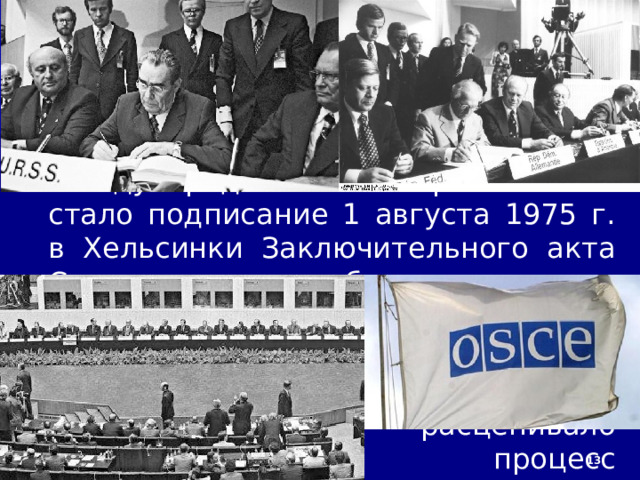 1/27/23  5. Совещание по безопасности и сотрудничеству в Европе Кульминацией процесса разрядки международной напряжённости стало подписание 1 августа 1975 г. в Хельсинки Заключительного акта Совещания по безопасности и сотрудничеству в Европе. Успех Совещания стал победой всех миролюбивых сил. Однако советское руководство расценивало хельсинкский процесс исключительно как собственную победу и попыталось её закрепить.  