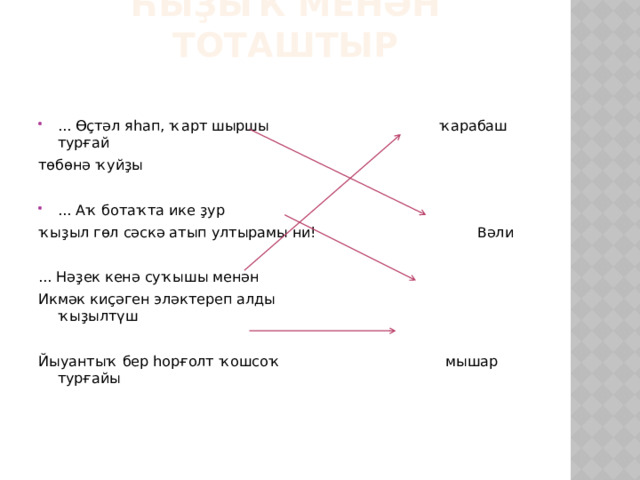 Һыҙыҡ менән тоташтыр ... Өҫтәл яһап, ҡарт шыршы ҡарабаш турғай төбөнә ҡуйҙы ... Аҡ ботаҡта ике ҙур ҡыҙыл гөл сәскә атып ултырамы ни! Вәли ... Нәҙек кенә суҡышы менән Икмәк киҫәген эләктереп алды ҡыҙылтүш Йыуантыҡ бер һорғолт ҡошсоҡ мышар турғайы 