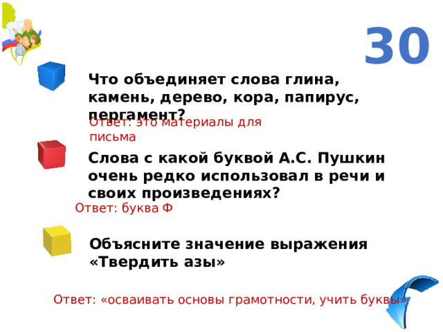 30 Что объединяет слова глина, камень, дерево, кора, папирус, пергамент? Ответ: это материалы для письма Слова с какой буквой А.С. Пушкин очень редко использовал в речи и своих произведениях? Ответ: буква Ф Объясните значение выражения «Твердить азы» Ответ: «осваивать основы грамотности, учить буквы»   