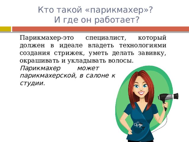 Кто такой «парикмахер»?  И где он работает? Парикмахер-это специалист, который должен в идеале владеть технологиями создания стрижек, уметь делать завивку, окрашивать и укладывать волосы. Парикмахер может работать в парикмахерской, в салоне красоты, имидж студии. 