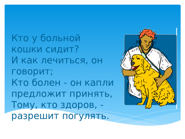 Кто у больной кошки сидит?  И как лечиться, он говорит;  Кто болен - он капли предложит принять,  Тому, кто здоров, - разрешит погулять. 