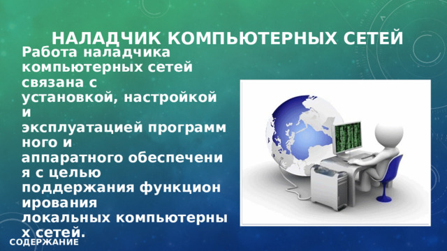 НАЛАДЧИК КОМПЬЮТЕРНЫХ СЕТЕЙ Работа наладчика компьютерных сетей связана с установкой, настройкой и эксплуатацией программного и аппаратного обеспечения с целью поддержания функционирования локальных компьютерных сетей. СОДЕРЖАНИЕ 