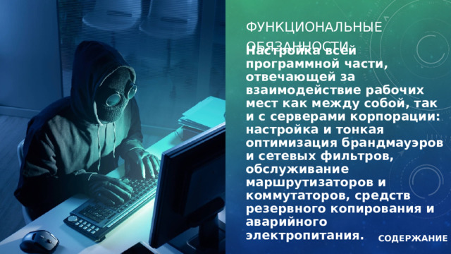ФУНКЦИОНАЛЬНЫЕ  ​  ОБЯЗАННОСТИ Настройка всей программной части, отвечающей за взаимодействие рабочих мест как между собой, так и с серверами корпорации: настройка и тонкая оптимизация брандмауэров и сетевых фильтров, обслуживание маршрутизаторов и коммутаторов, средств резервного копирования и аварийного электропитания. СОДЕРЖАНИЕ 
