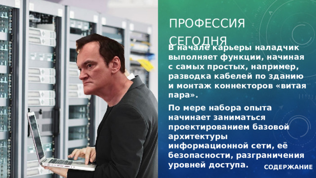 Профессия сегодня В начале карьеры наладчик выполняет функции, начиная с самых простых, например, разводка кабелей по зданию и монтаж коннекторов «витая пара». По мере набора опыта начинает заниматься проектированием базовой архитектуры информационной сети, её безопасности, разграничения уровней доступа. СОДЕРЖАНИЕ 