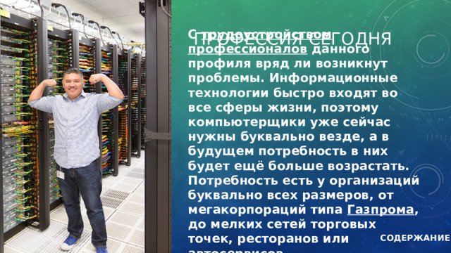 ПРОФЕССИЯ СЕГОДНЯ С трудоустройством профессионалов данного профиля вряд ли возникнут проблемы. Информационные технологии быстро входят во все сферы жизни, поэтому компьютерщики уже сейчас нужны буквально везде, а в будущем потребность в них будет ещё больше возрастать. Потребность есть у организаций буквально всех размеров, от мегакорпораций типа Газпрома , до мелких сетей торговых точек, ресторанов или автосервисов. СОДЕРЖАНИЕ 