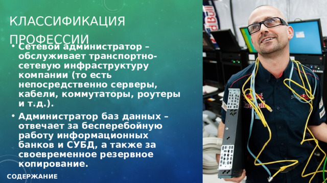 Классификация Профессии Сетевой администратор – обслуживает транспортно-сетевую инфраструктуру компании (то есть непосредственно серверы, кабели, коммутаторы, роутеры и т.д.). Администратор баз данных – отвечает за бесперебойную работу информационных банков и СУБД, а также за своевременное резервное копирование.  СОДЕРЖАНИЕ 