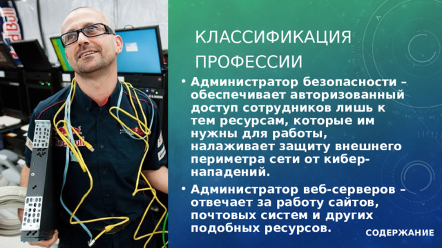 Классификация Профессии Администратор безопасности – обеспечивает авторизованный доступ сотрудников лишь к тем ресурсам, которые им нужны для работы, налаживает защиту внешнего периметра сети от кибер-нападений. Администратор веб-серверов – отвечает за работу сайтов, почтовых систем и других подобных ресурсов.  СОДЕРЖАНИЕ 