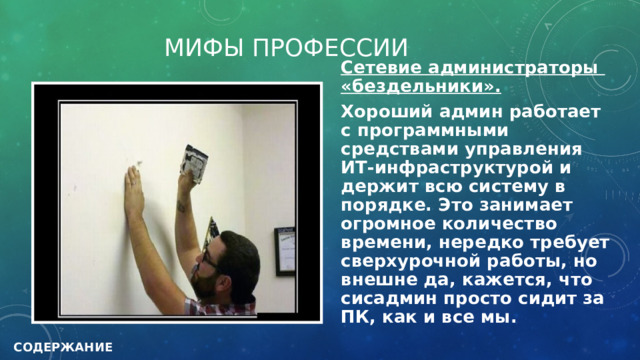 МИФЫ ПРОФЕССИИ Сетевие администраторы «бездельники». Хороший админ работает с программными средствами управления ИТ-инфраструктурой и держит всю систему в порядке. Это занимает огромное количество времени, нередко требует сверхурочной работы, но внешне да, кажется, что сисадмин просто сидит за ПК, как и все мы.  СОДЕРЖАНИЕ 