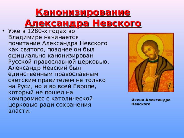 Канонизирование Александра Невского Уже в 1280-х годах во Владимире начинается почитание Александра Невского как святого, позднее он был официально канонизирован Русской православной церковью. Александр Невский был единственным православным светским правителем не только на Руси, но и во всей Европе, который не пошел на компромисс с католической церковью ради сохранения власти. Икона Александра Невского  