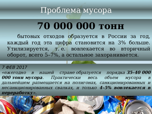 Проблема мусора  70 000 000 тонн  бытовых отходов образуется в России за год, каждый год эта цифра становится на 3% больше. Утилизируется, т. е. вовлекается во вторичный оборот, всего 5–7%, а остальное захоранивается. 7 ФЕВ 2017 «ежегодно в нашей стране образуется порядка  35–40 000 000 тонн мусора . Практически весь объем мусора в дальнейшем размещается на полигонах, санкционированных и несанкционированных свалках, и только 4–5% вовлекается в переработку ».  