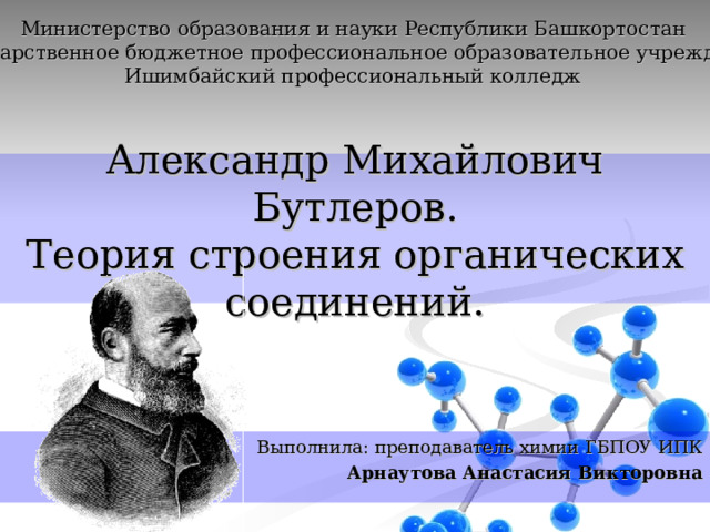 Министерство образования и науки Республики Башкортостан Государственное бюджетное профессиональное образовательное учреждение Ишимбайский профессиональный колледж Александр Михайлович Бутлеров.  Теория строения органических соединений. Выполнила: преподаватель химии ГБПОУ ИПК Арнаутова Анастасия Викторовна 