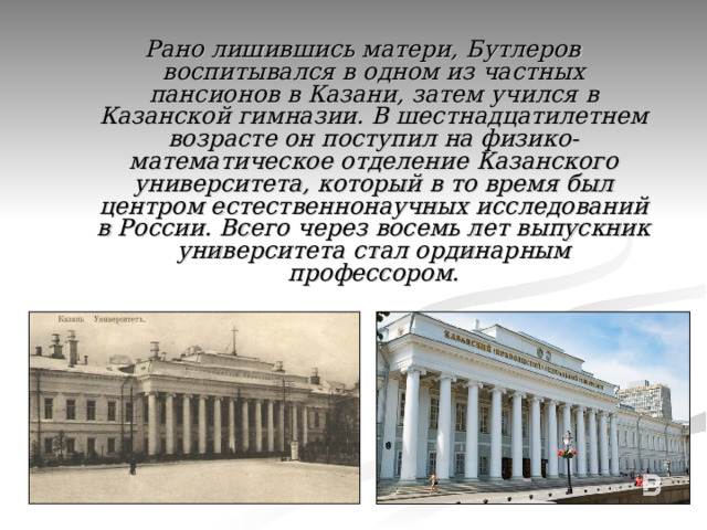 Рано лишившись матери, Бутлеров воспитывался в одном из частных пансионов в Казани, затем учился в Казанской гимназии. В шестнадцатилетнем возрасте он поступил на физико-математическое отделение Казанского университета, который в то время был центром естественнонаучных исследований в России.  Всего через восемь лет выпускник университета стал ординарным профессором. 