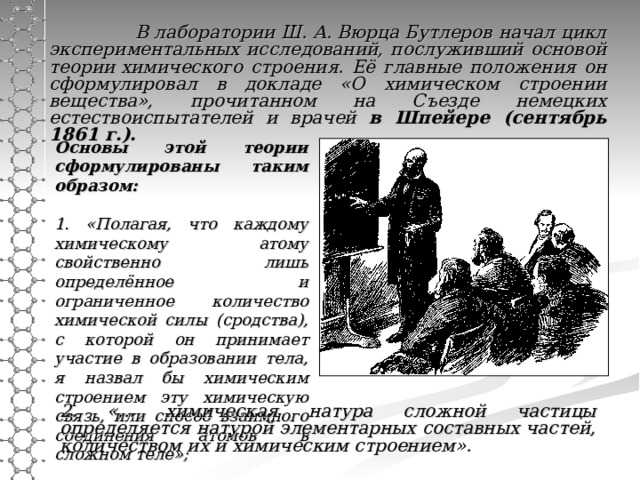  В лаборатории Ш. А. Вюрца Бутлеров начал цикл экспериментальных исследований, послуживший основой теории химического строения. Её главные положения он сформулировал в докладе «О химическом строении вещества», прочитанном на Съезде немецких естествоиспытателей и врачей в  Шпейере (сентябрь 1861 г.).          Основы этой теории сформулированы таким образом:   1. «Полагая, что каждому химическому атому свойственно лишь определённое и ограниченное количество химической силы (сродства), с которой он принимает участие в образовании тела, я назвал бы химическим строением эту химическую связь, или способ взаимного соединения атомов в сложном теле»;  2. «... химическая натура сложной частицы определяется натурой элементарных составных частей, количеством их и химическим строением».  