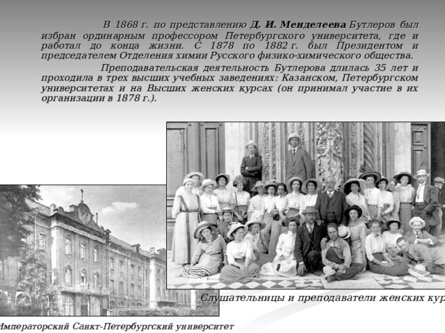  В 1868 г. по представлению  Д. И. Менделеева  Бутлеров был избран ординарным профессором Петербургского университета, где и работал до конца жизни. С 1878 по 1882 г. был Президентом и председателем Отделения химии Русского физико-химического общества.  Преподавательская деятельность Бутлерова длилась 35 лет и проходила в трех высших учебных заведениях: Казанском, Петербургском университетах и на Высших женских курсах (он принимал участие в их организации в 1878 г.). Слушательницы и преподаватели женских курсов Императорский Санкт-Петербургский университет 