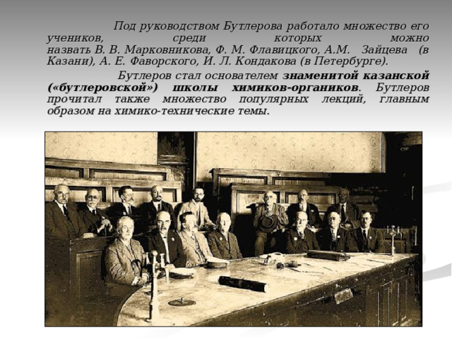  Под руководством Бутлерова работало множество его учеников, среди которых можно назвать В. В. Марковникова, Ф. М. Флавицкого, А.М. Зайцева (в Казани), А. Е. Фаворского, И. Л. Кондакова (в Петербурге).  Бутлеров стал основателем знаменитой казанской («бутлеровской») школы химиков-органиков . Бутлеров прочитал также множество популярных лекций, главным образом на химико-технические темы. 
