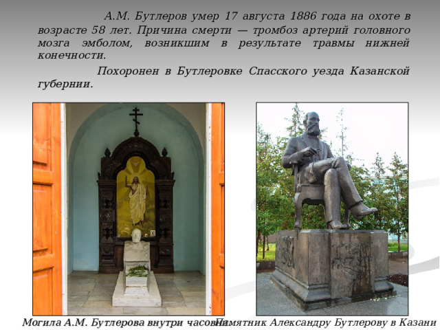  А.М. Бутлеров умер  17 августа 1886 года на охоте в возрасте 58 лет. Причина смерти — тромбоз артерий головного мозга эмболом, возникшим в результате травмы нижней конечности.  Похоронен в Бутлеровке Спасского уезда Казанской губернии. Памятник Александру Бутлерову в Казани Могила А.М. Бутлерова внутри часовни. 