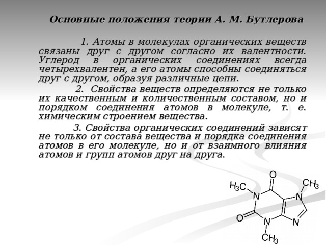  Основные положения теории А. М. Бутлерова   1. Атомы в молекулах органических веществ связаны друг с другом согласно их валентности. Углерод в органических соединениях всегда четырехвалентен, а его атомы способны соединяться друг с другом, образуя различные цепи.  2. Свойства веществ определяются не только их качественным и количественным составом, но и порядком соединения атомов в молекуле, т. е. химическим строением вещества.  3. Свойства органических соединений зависят не только от состава вещества и порядка соединения атомов в его молекуле, но и от взаимного влияния атомов и групп атомов друг на друга.  