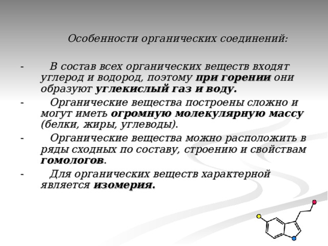  Особенности органических соединений:  - В состав всех органических веществ входят углерод и водород, поэтому при горении они образуют углекислый газ и воду. - Органические вещества построены сложно и могут иметь огромную молекулярную массу (белки, жиры, углеводы). - Органические вещества можно расположить в ряды сходных по составу, строению и свойствам гомологов . - Для органических веществ характерной является  изомерия.  
