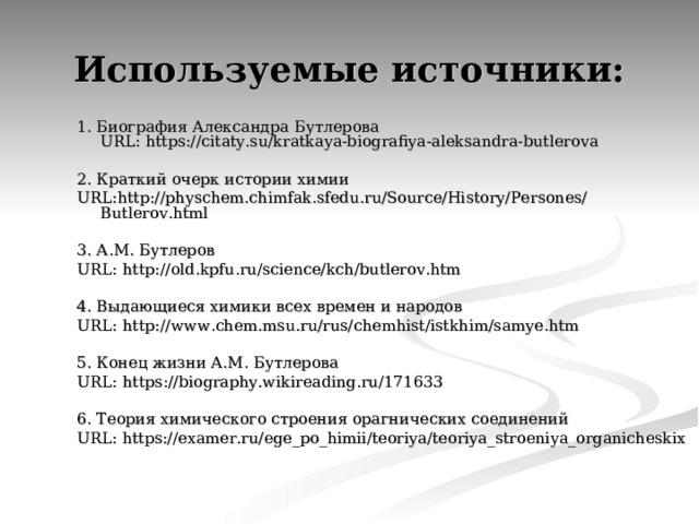 Используемые источники: 1. Биография Александра Бутлерова  URL : https://citaty.su/kratkaya-biografiya-aleksandra-butlerova 2. Краткий очерк истории химии  URL :http://physchem.chimfak.sfedu.ru/Source/History/Persones/Butlerov.html 3. А.М. Бутлеров  URL :  http://old.kpfu.ru/science/kch/butlerov.htm 4. Выдающиеся химики всех времен и народов URL :  http://www.chem.msu.ru/rus/chemhist/istkhim/samye.htm 5. Конец жизни А.М. Бутлерова URL :  https://biography.wikireading.ru/171633 6. Теория химического строения орагнических соединений URL : https://examer.ru/ege_po_himii/teoriya/teoriya_stroeniya_organicheskix 