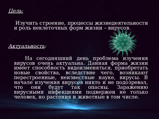 Цель:   Изучить строение, процессы жизнедеятельности и роль неклеточных форм жизни – вирусов. Актуальность :   На сегодняшний день проблема изучения вирусов очень актуальна. Данная форма жизни имеет способность видоизменяться, приобретать новые свойства, вследствие чего, возникают перестроенные, неизвестные науке, вирусы. В начале изучения вирусов никто и не подозревал, что они будут так опасны. Заражению вирусными инфекциями подвержен не только человек, но растения и животные в том числе. 